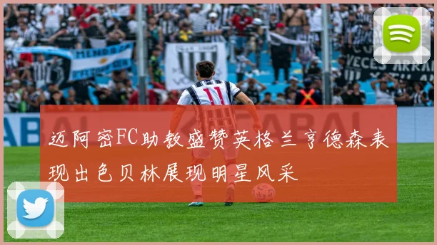 迈阿密FC助教盛赞英格兰亨德森表现出色贝林展现明星风采