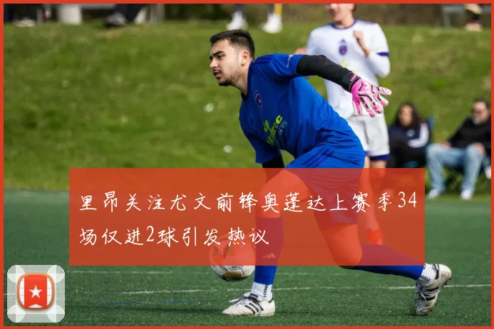 里昂关注尤文前锋奥蓬达上赛季34场仅进2球引发热议