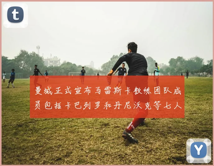 曼城正式宣布马雷斯卡教练团队成员包括卡巴列罗和丹尼沃克等七人加入