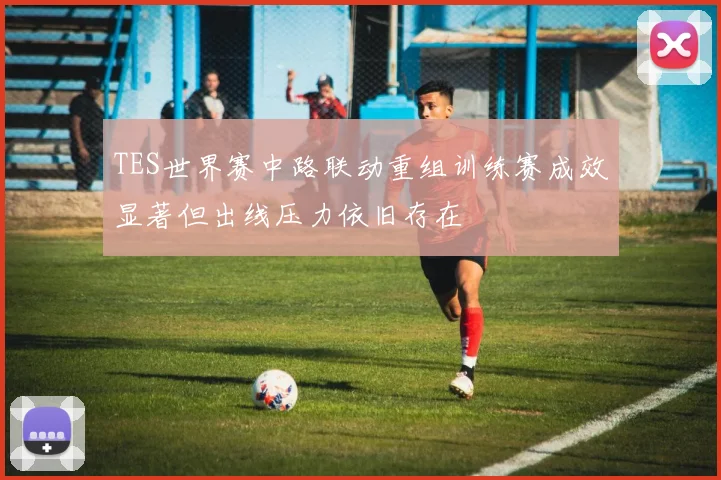 TES世界赛中路联动重组训练赛成效显著但出线压力依旧存在