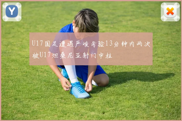 U17国足遭遇严峻考验13分钟内两次被U17坦桑尼亚射门中柱
