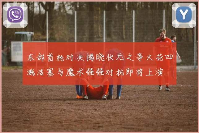 东部首轮对决揭晓状元之争火花四溅活塞与魔术强强对抗即将上演