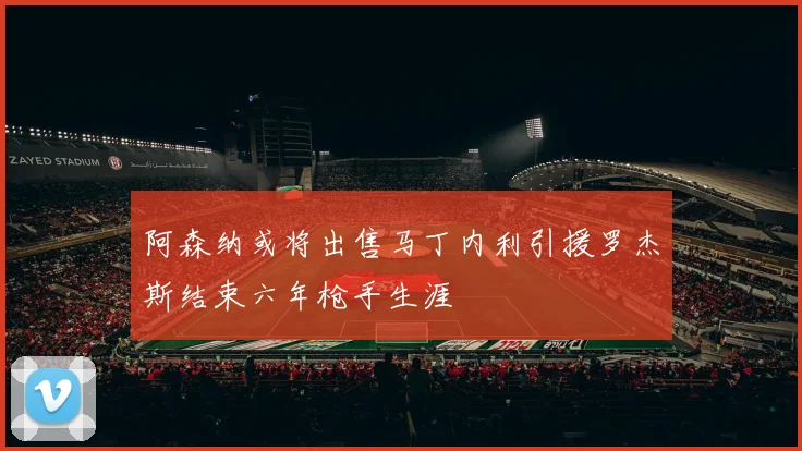 阿森纳或将出售马丁内利引援罗杰斯结束六年枪手生涯