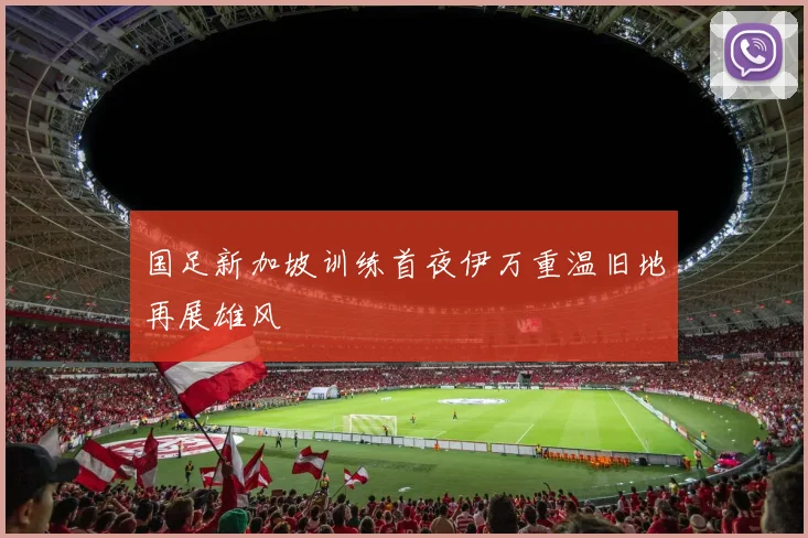 国足新加坡训练首夜伊万重温旧地再展雄风