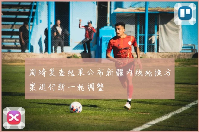 周琦复查结果公布新疆内线轮换方案进行新一轮调整
