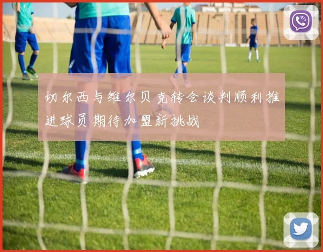切尔西与维尔贝克转会谈判顺利推进球员期待加盟新挑战