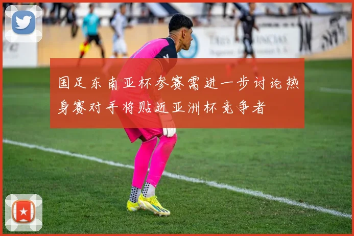 国足东南亚杯参赛需进一步讨论热身赛对手将贴近亚洲杯竞争者
