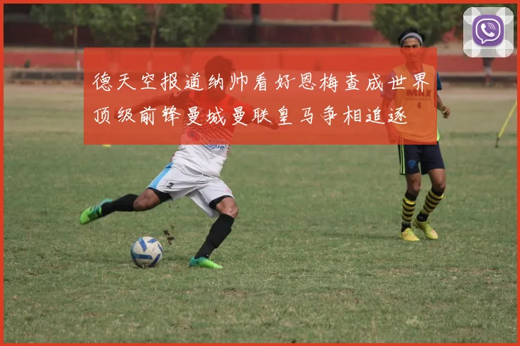 德天空报道纳帅看好恩梅查成世界顶级前锋曼城曼联皇马争相追逐
