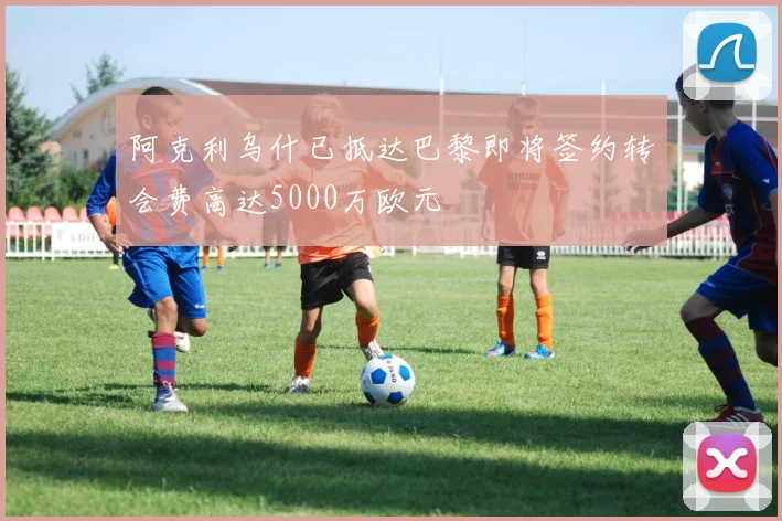 阿克利乌什已抵达巴黎即将签约转会费高达5000万欧元