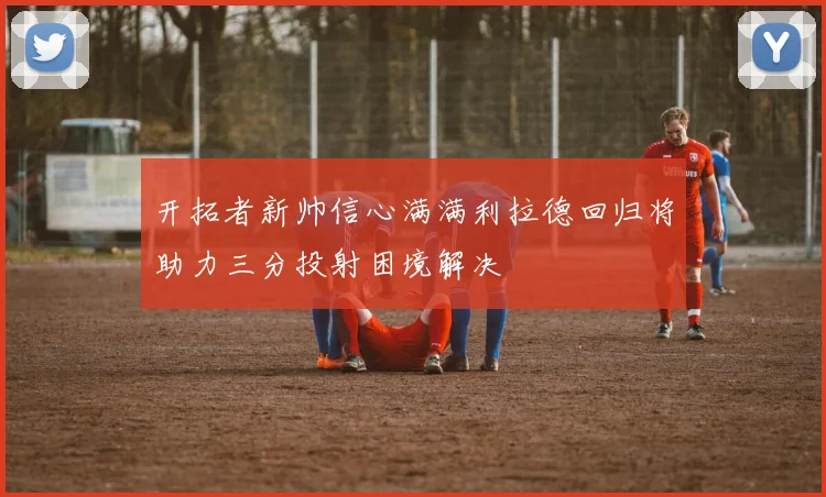 开拓者新帅信心满满利拉德回归将助力三分投射困境解决
