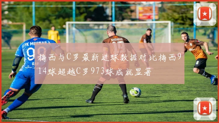 梅西与C罗最新进球数据对比梅西914球超越C罗973球成就显著