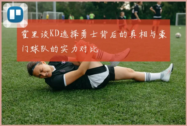 霍里谈KD选择勇士背后的真相与豪门球队的实力对比