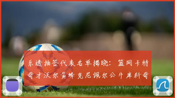 乐透抽签代表名单揭晓：篮网卡特奇才沃尔黄蜂克尼佩尔公牛库科奇齐聚一堂