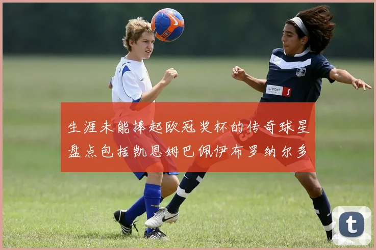 生涯未能捧起欧冠奖杯的传奇球星盘点包括凯恩姆巴佩伊布罗纳尔多等