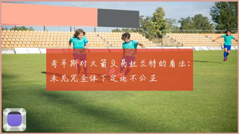 考辛斯对火箭交易杜兰特的看法：未见完全体下定论不公正