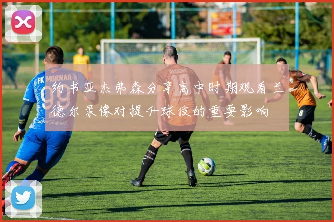 约书亚杰弗森分享高中时期观看兰德尔录像对提升球技的重要影响