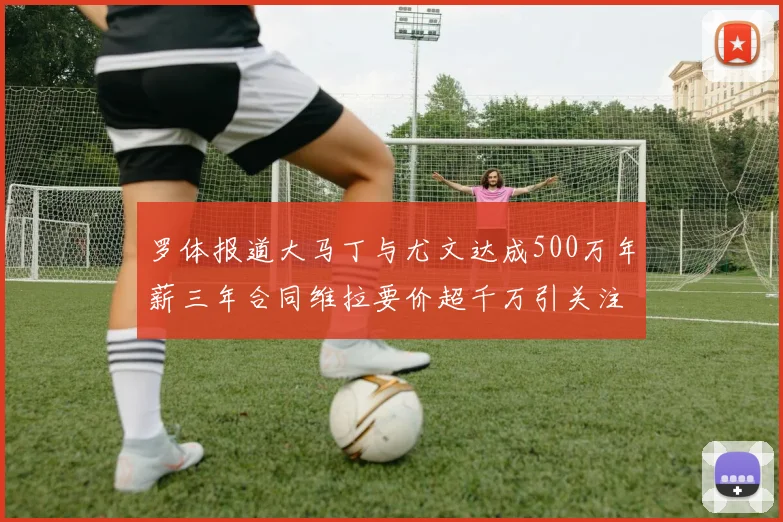 罗体报道大马丁与尤文达成500万年薪三年合同维拉要价超千万引关注