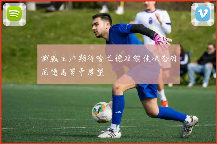 挪威主帅期待哈兰德延续佳状态对厄德高寄予厚望