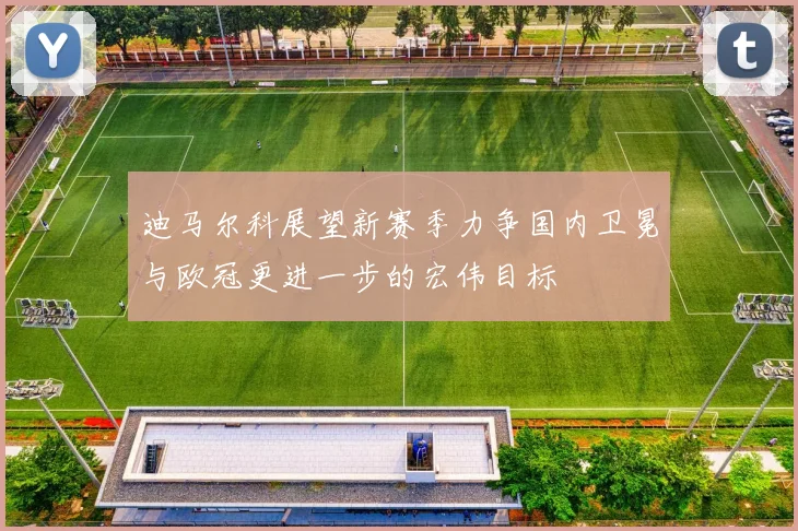 迪马尔科展望新赛季力争国内卫冕与欧冠更进一步的宏伟目标