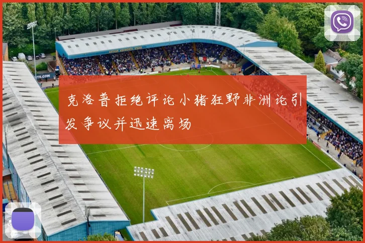 克洛普拒绝评论小猪狂野非洲论引发争议并迅速离场