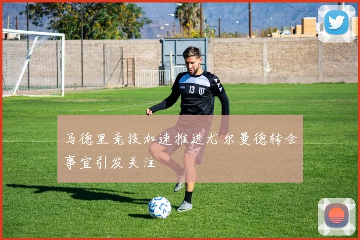 马德里竞技加速推进尤尔曼德转会事宜引发关注