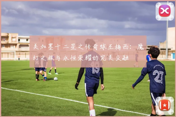 美加墨十二星之传奇球王梅西：魔幻之旅与永恒荣耀的完美交融