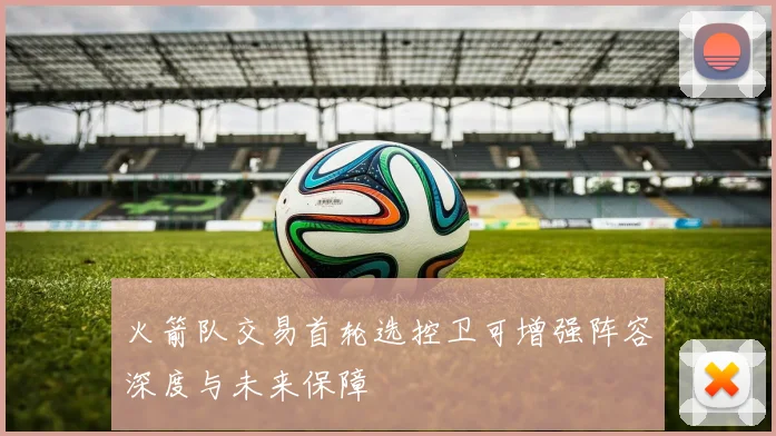 火箭队交易首轮选控卫可增强阵容深度与未来保障