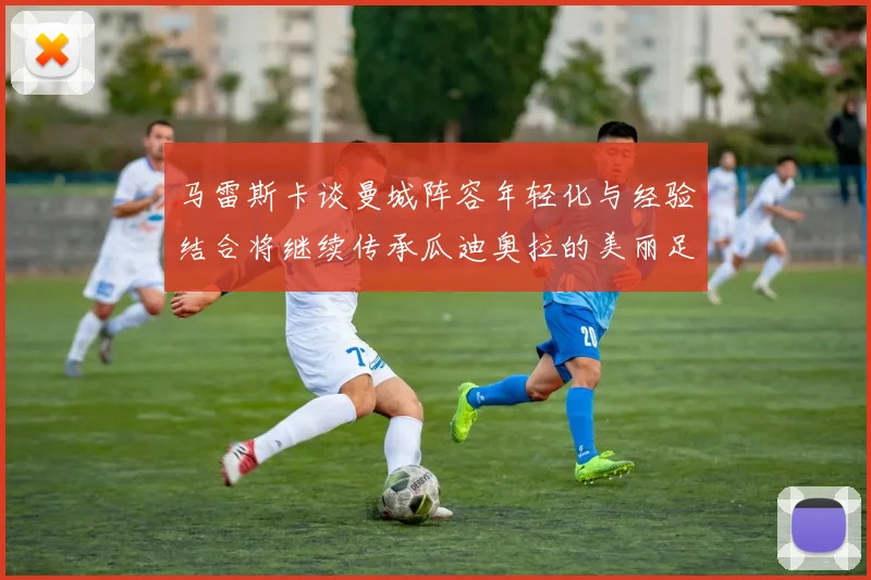 马雷斯卡谈曼城阵容年轻化与经验结合将继续传承瓜迪奥拉的美丽足球理念