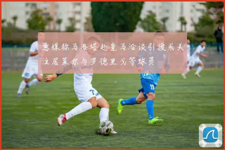 意媒称马洛塔赴皇马洽谈引援或关注居莱尔与罗德里戈等球员