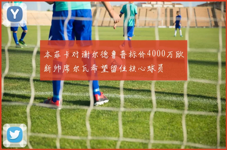 本菲卡对谢尔德鲁普标价4000万欧新帅席尔瓦希望留住核心球员