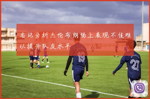 名记分析杰伦布朗场上表现不佳难以提升队友水平