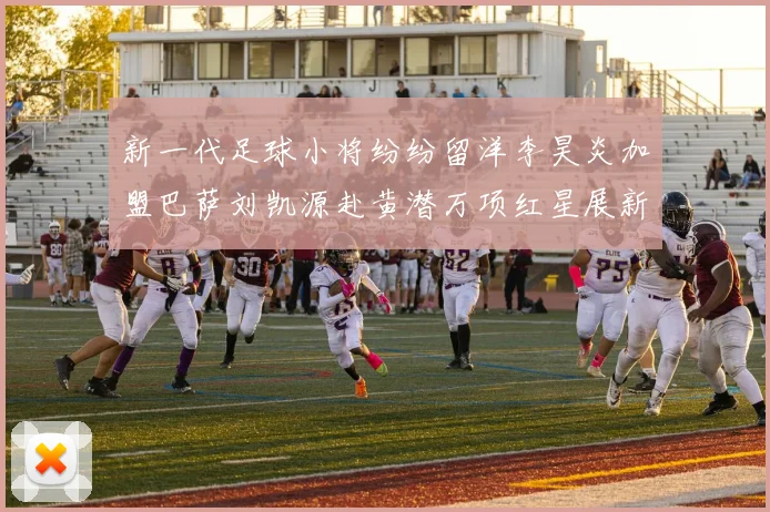 新一代足球小将纷纷留洋李昊炎加盟巴萨刘凯源赴黄潜万项红星展新希望