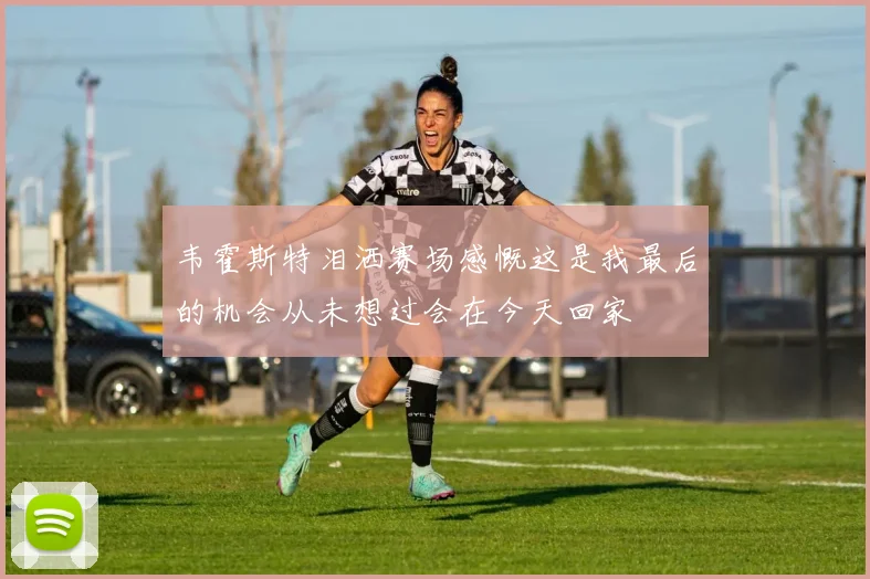 韦霍斯特泪洒赛场感慨这是我最后的机会从未想过会在今天回家
