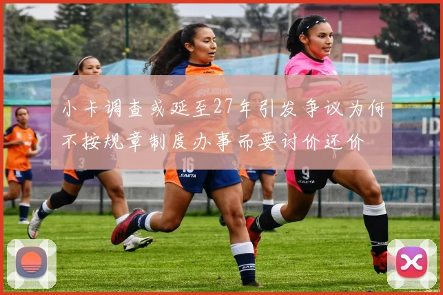 小卡调查或延至27年引发争议为何不按规章制度办事而要讨价还价