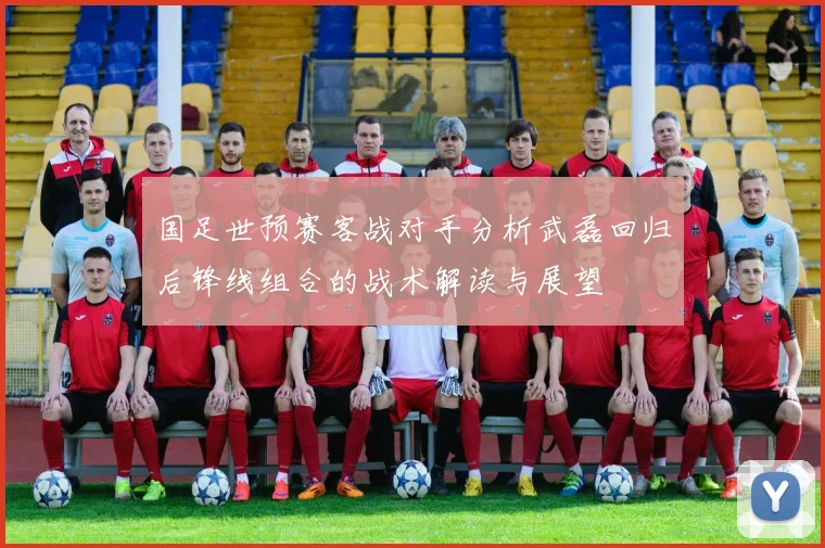 国足世预赛客战对手分析武磊回归后锋线组合的战术解读与展望