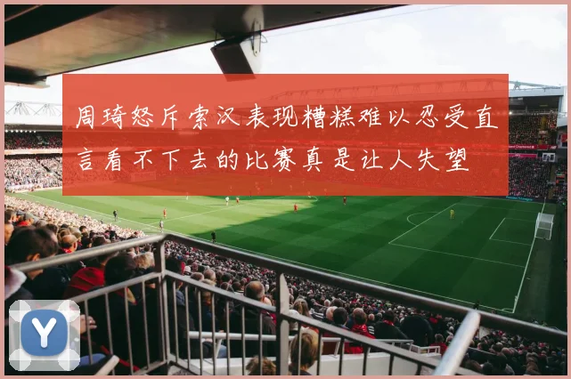 周琦怒斥索汉表现糟糕难以忍受直言看不下去的比赛真是让人失望