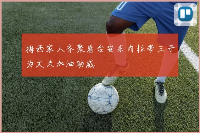 梅西家人齐聚看台安东内拉带三子为丈夫加油助威